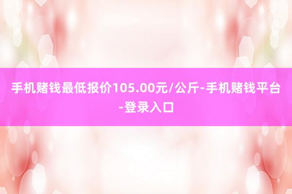 手机赌钱最低报价105.00元/公斤-手机赌钱平台-登录入口