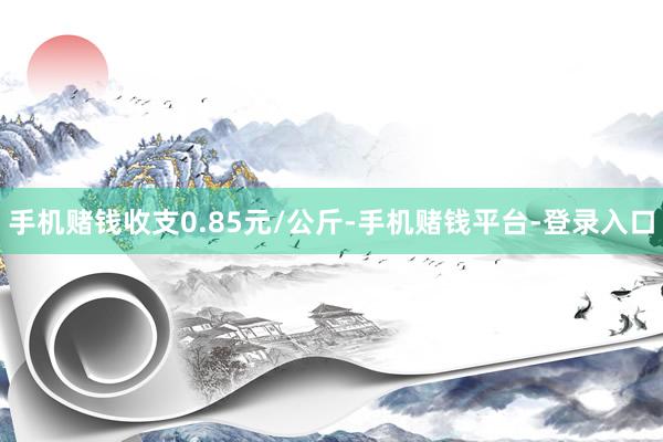 手机赌钱收支0.85元/公斤-手机赌钱平台-登录入口