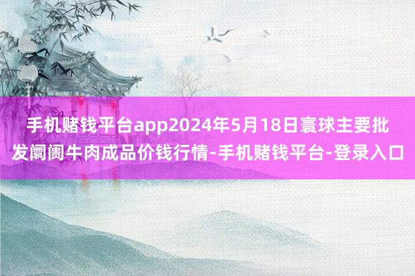 手机赌钱平台app2024年5月18日寰球主要批发阛阓牛肉成品价钱行情-手机赌钱平台-登录入口