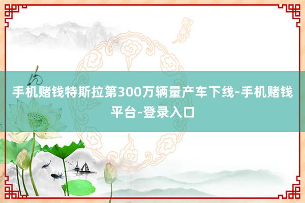 手机赌钱特斯拉第300万辆量产车下线-手机赌钱平台-登录入口