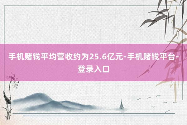 手机赌钱平均营收约为25.6亿元-手机赌钱平台-登录入口