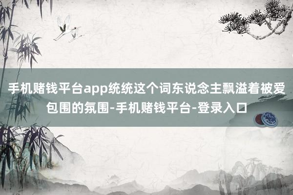 手机赌钱平台app统统这个词东说念主飘溢着被爱包围的氛围-手机赌钱平台-登录入口