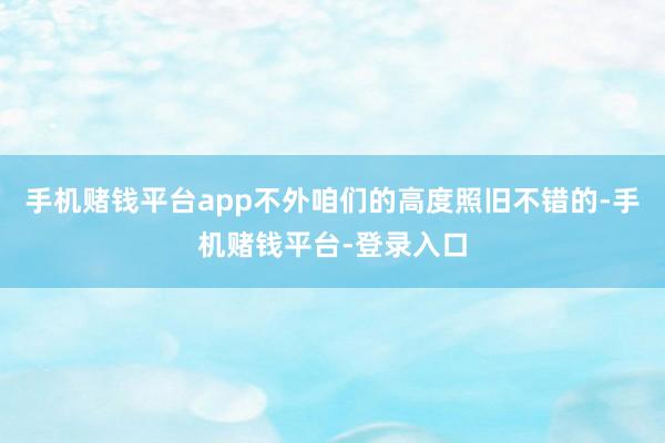 手机赌钱平台app不外咱们的高度照旧不错的-手机赌钱平台-登录入口