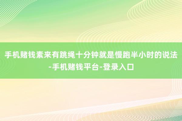 手机赌钱素来有跳绳十分钟就是慢跑半小时的说法-手机赌钱平台-登录入口