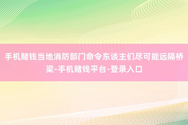 手机赌钱当地消防部门命令东谈主们尽可能远隔桥梁-手机赌钱平台-登录入口