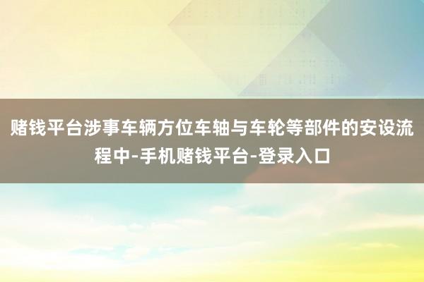 赌钱平台涉事车辆方位车轴与车轮等部件的安设流程中-手机赌钱平台-登录入口